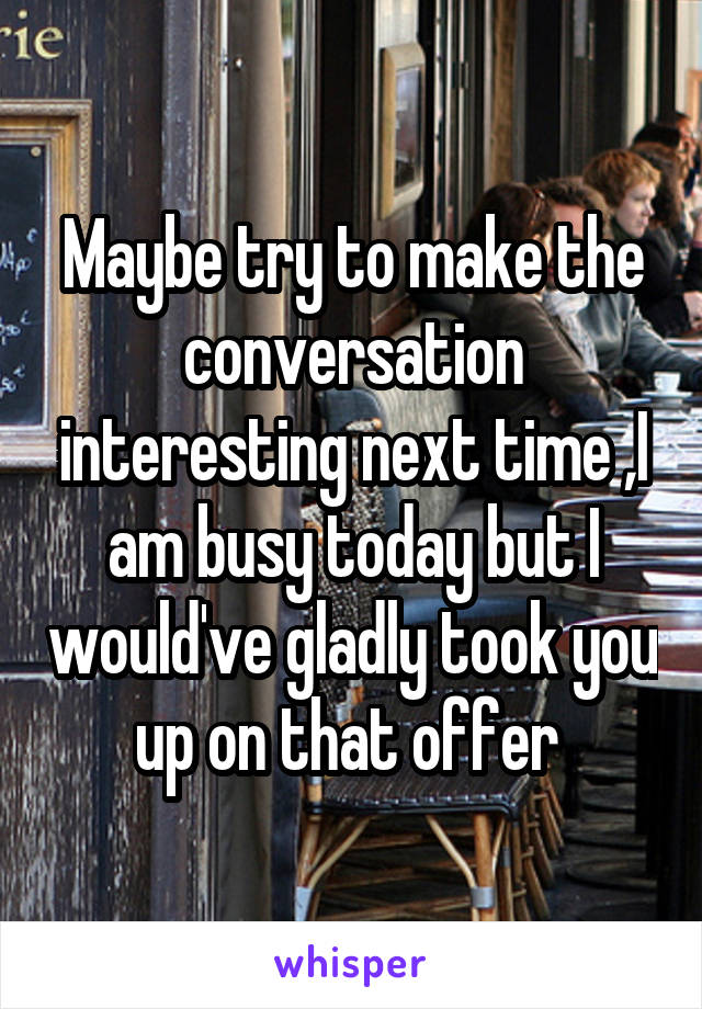 Maybe try to make the conversation interesting next time ,I am busy today but I would've gladly took you up on that offer 