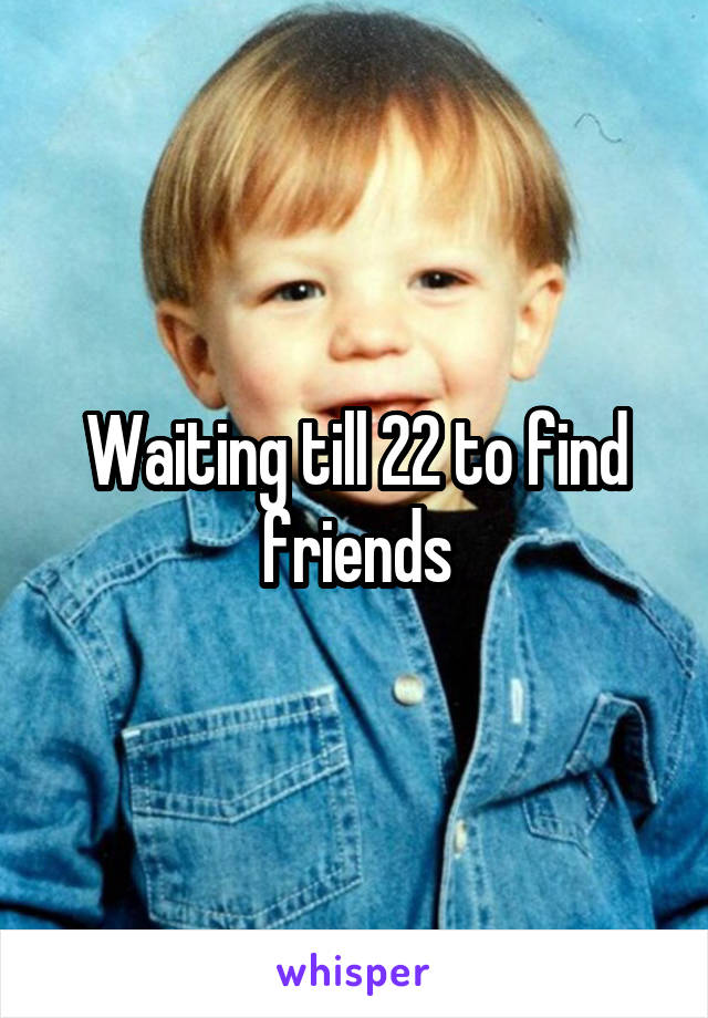 Waiting till 22 to find friends