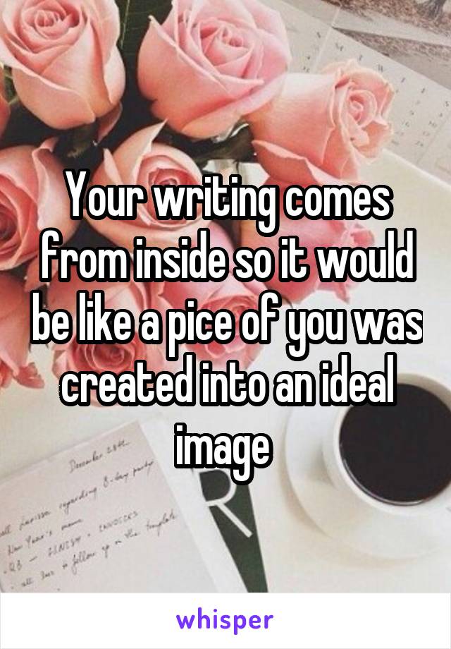 Your writing comes from inside so it would be like a pice of you was created into an ideal image 