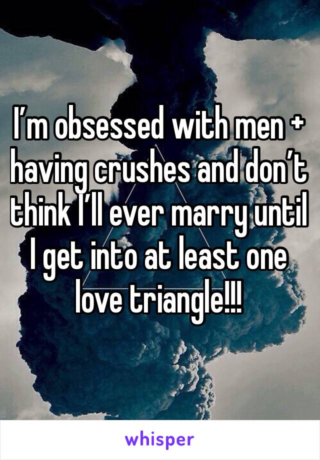 I’m obsessed with men + having crushes and don’t think I’ll ever marry until I get into at least one love triangle!!!