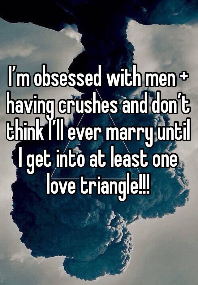 I’m obsessed with men + having crushes and don’t think I’ll ever marry until I get into at least one love triangle!!!