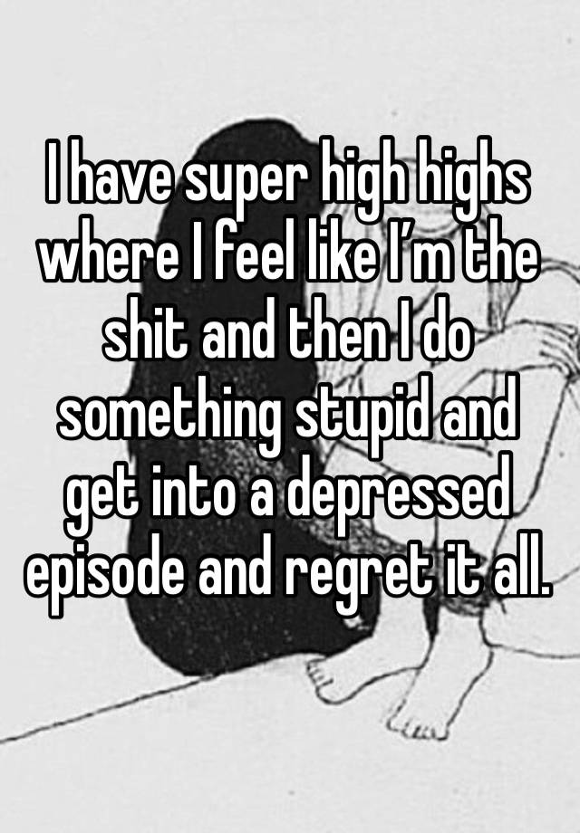 I have super high highs where I feel like I’m the shit and then I do something stupid and get into a depressed episode and regret it all. 