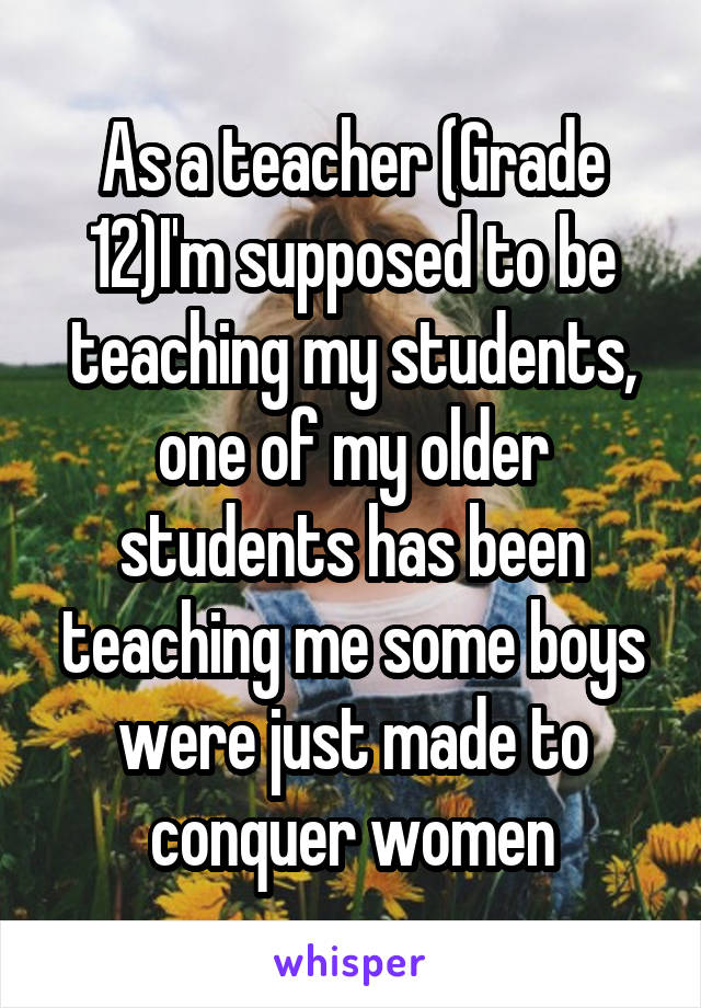 As a teacher (Grade 12)I'm supposed to be teaching my students, one of my older students has been teaching me some boys were just made to conquer women