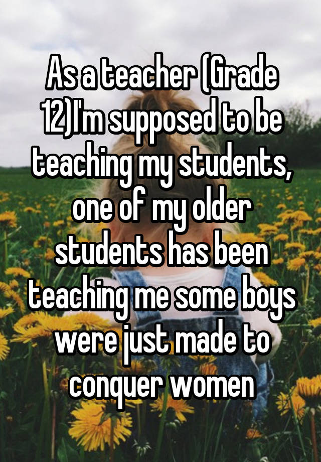 As a teacher (Grade 12)I'm supposed to be teaching my students, one of my older students has been teaching me some boys were just made to conquer women