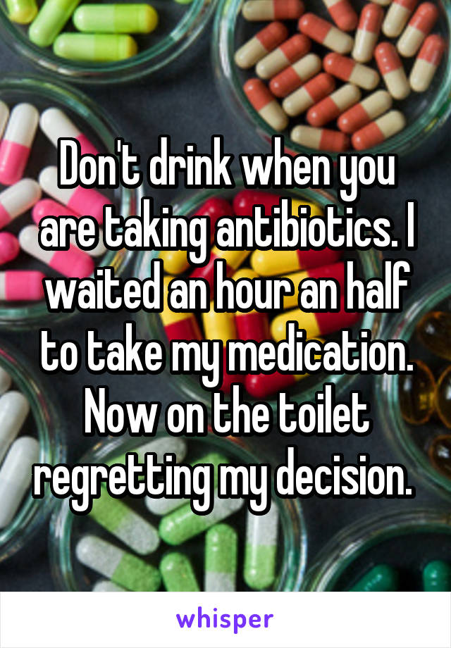 Don't drink when you are taking antibiotics. I waited an hour an half to take my medication. Now on the toilet regretting my decision. 