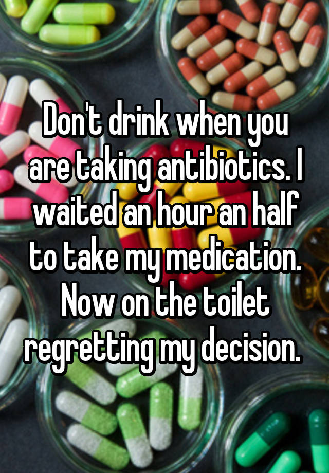 Don't drink when you are taking antibiotics. I waited an hour an half to take my medication. Now on the toilet regretting my decision. 