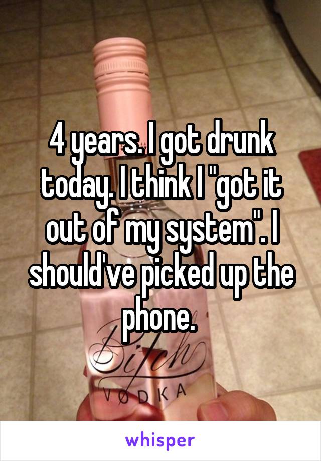 4 years. I got drunk today. I think I "got it out of my system". I should've picked up the phone. 