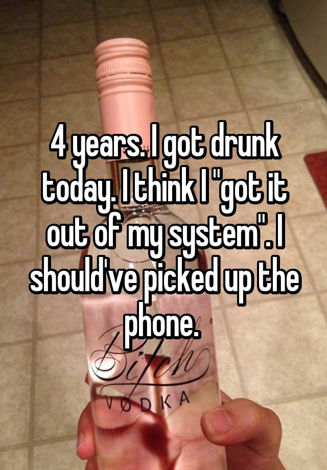 4 years. I got drunk today. I think I "got it out of my system". I should've picked up the phone. 