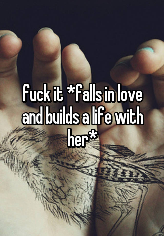 fuck it *falls in love and builds a life with her*