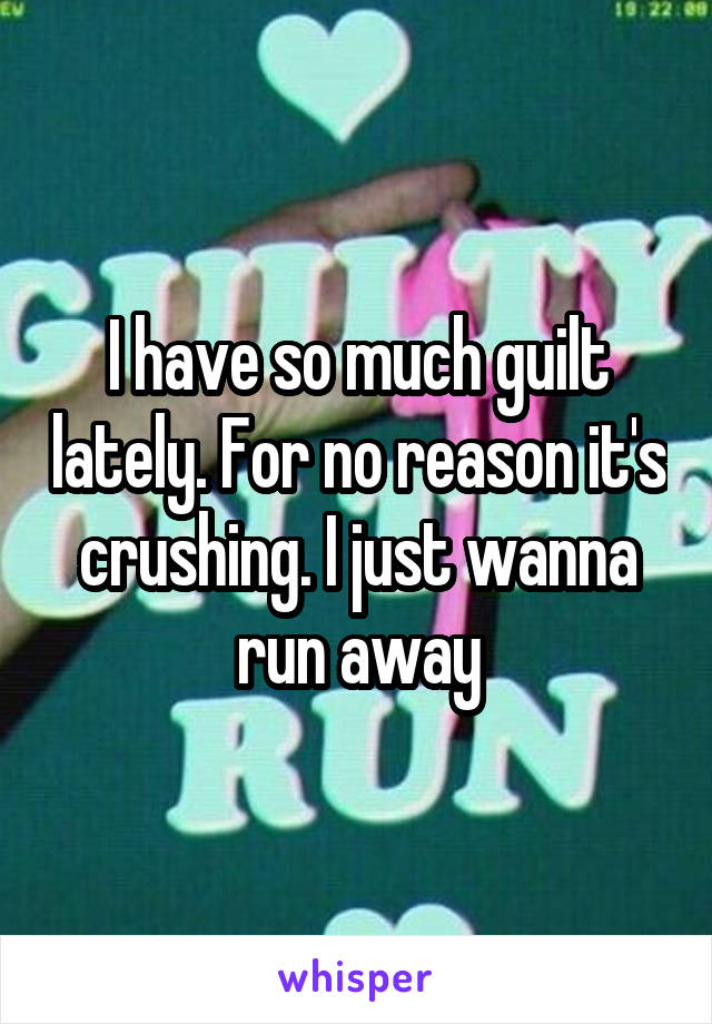 I have so much guilt lately. For no reason it's crushing. I just wanna run away