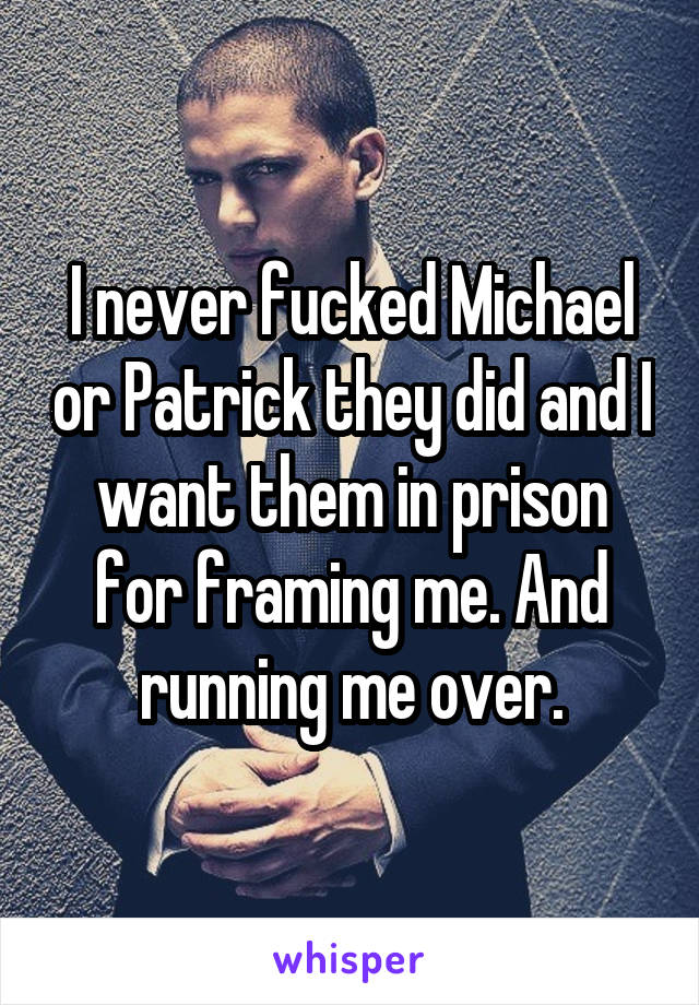 I never fucked Michael or Patrick they did and I want them in prison for framing me. And running me over.