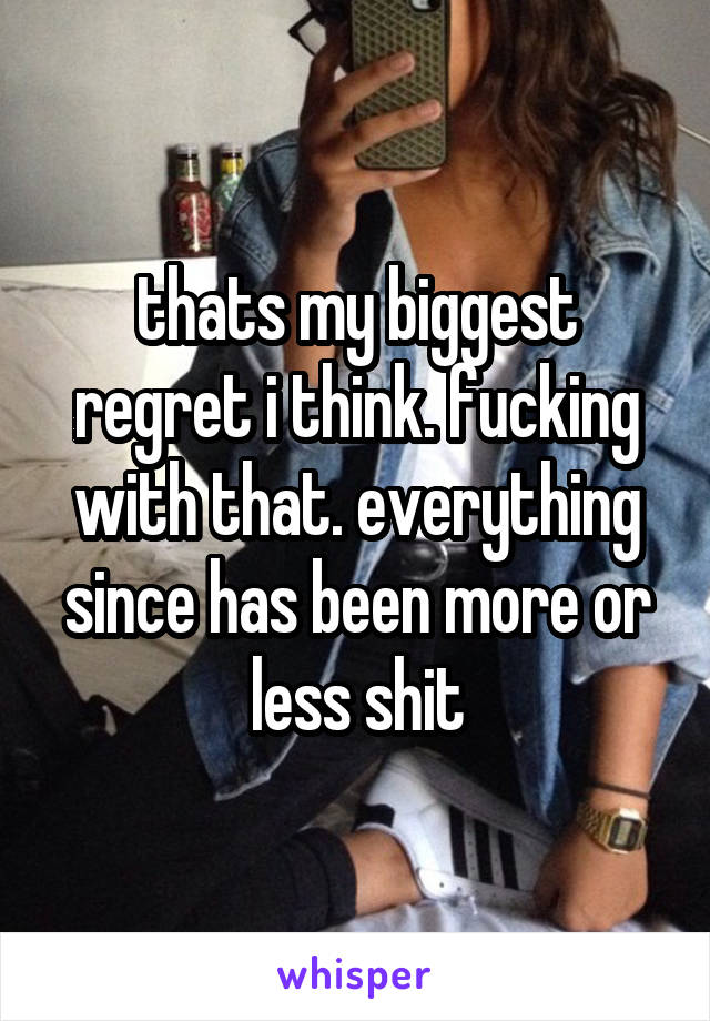 thats my biggest regret i think. fucking with that. everything since has been more or less shit