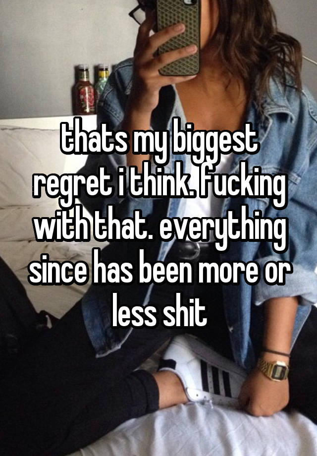 thats my biggest regret i think. fucking with that. everything since has been more or less shit