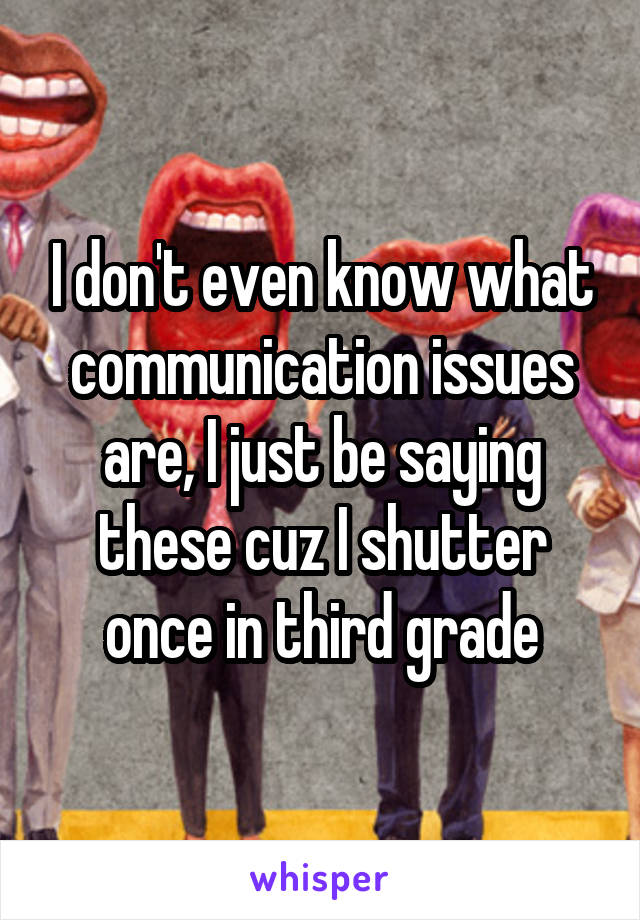 I don't even know what communication issues are, I just be saying these cuz I shutter once in third grade