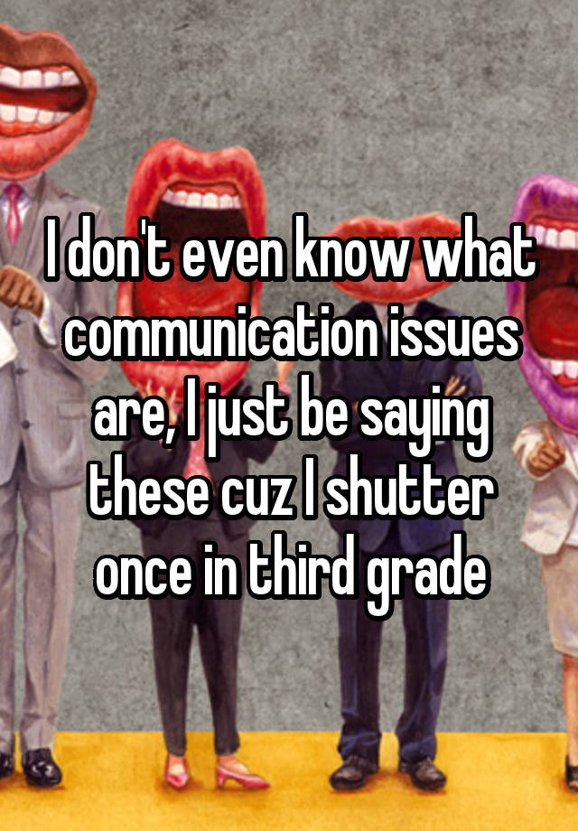 I don't even know what communication issues are, I just be saying these cuz I shutter once in third grade