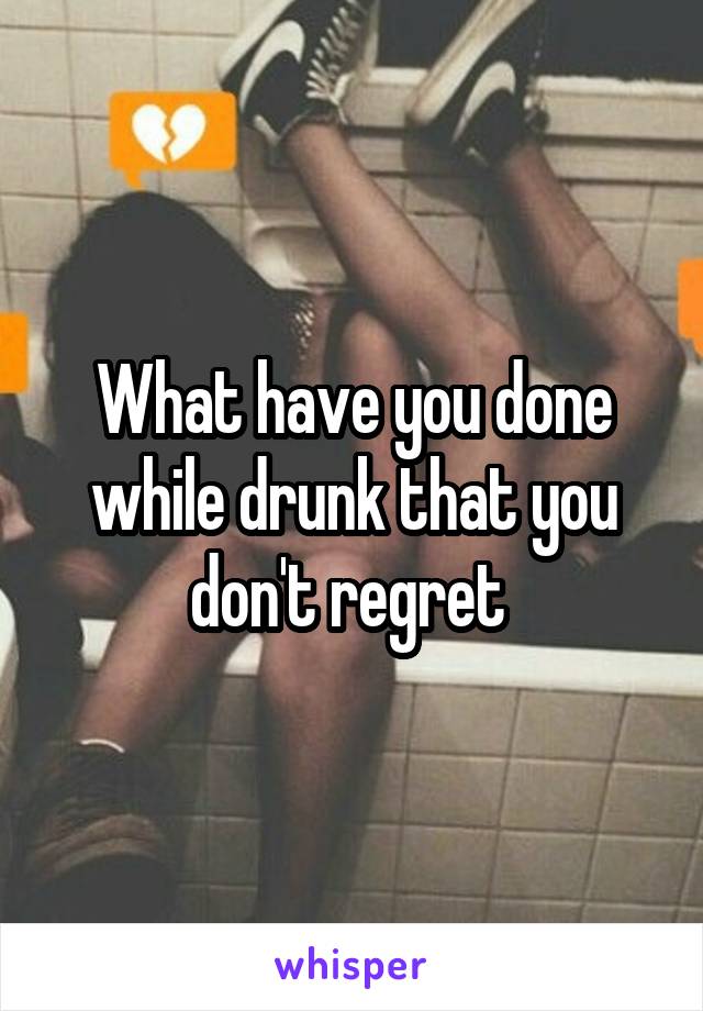 What have you done while drunk that you don't regret 