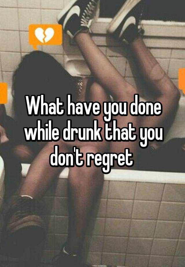 What have you done while drunk that you don't regret 