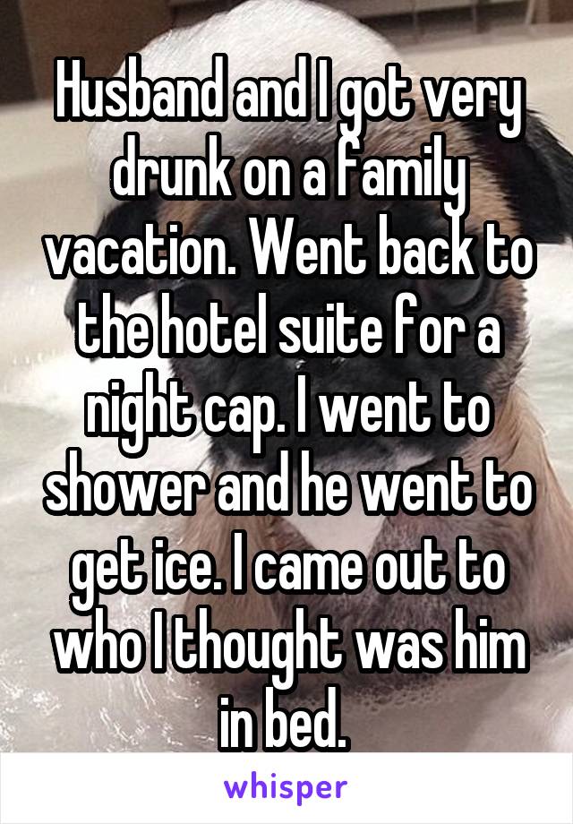 Husband and I got very drunk on a family vacation. Went back to the hotel suite for a night cap. I went to shower and he went to get ice. I came out to who I thought was him in bed. 