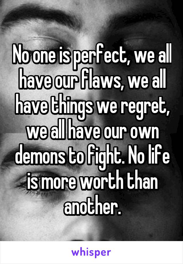 No one is perfect, we all have our flaws, we all have things we regret, we all have our own demons to fight. No life is more worth than another.