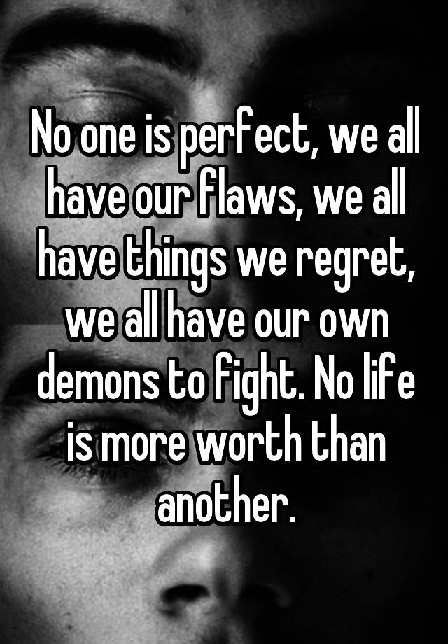 No one is perfect, we all have our flaws, we all have things we regret, we all have our own demons to fight. No life is more worth than another.