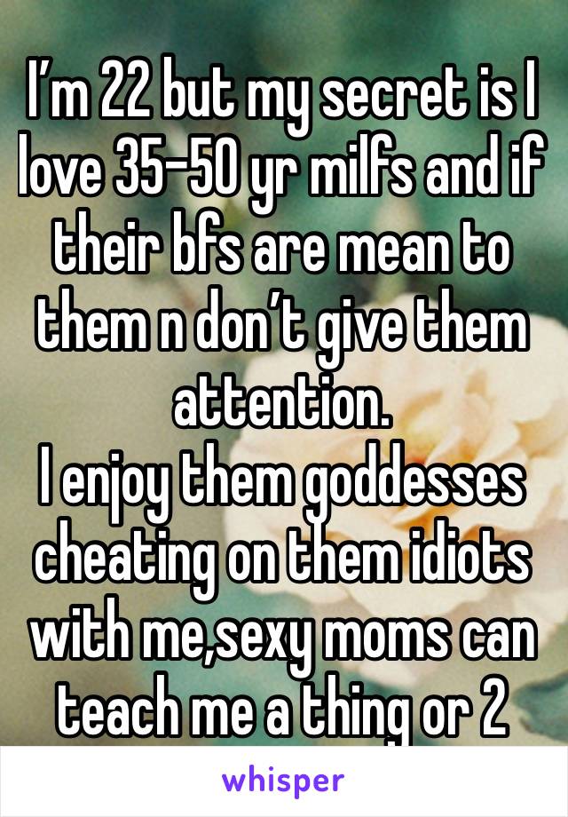 I’m 22 but my secret is I love 35-50 yr milfs and if their bfs are mean to them n don’t give them attention. 
I enjoy them goddesses cheating on them idiots with me,sexy moms can teach me a thing or 2