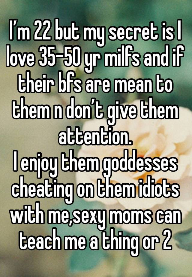 I’m 22 but my secret is I love 35-50 yr milfs and if their bfs are mean to them n don’t give them attention. 
I enjoy them goddesses cheating on them idiots with me,sexy moms can teach me a thing or 2