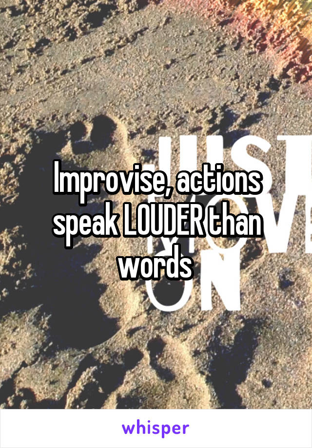 Improvise, actions speak LOUDER than words 