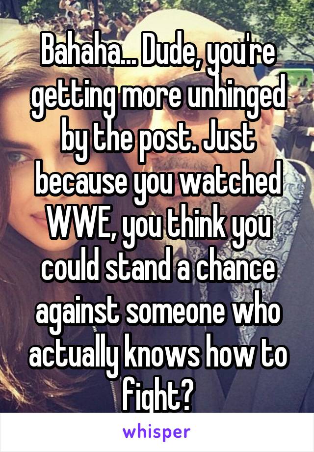 Bahaha... Dude, you're getting more unhinged by the post. Just because you watched WWE, you think you could stand a chance against someone who actually knows how to fight?