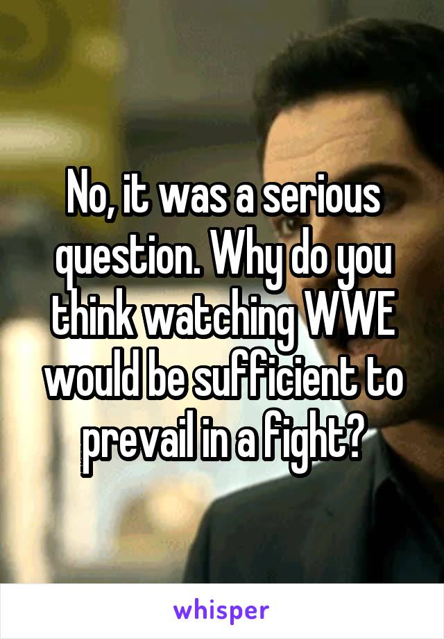 No, it was a serious question. Why do you think watching WWE would be sufficient to prevail in a fight?