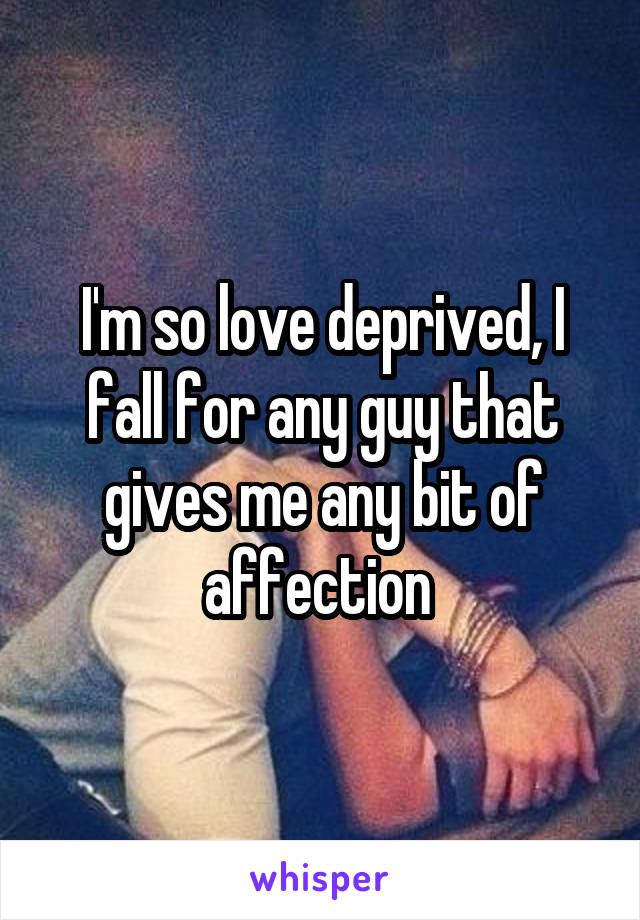 I'm so love deprived, I fall for any guy that gives me any bit of affection 