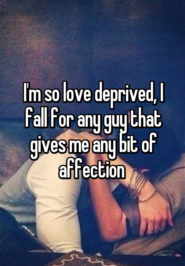 I'm so love deprived, I fall for any guy that gives me any bit of affection 