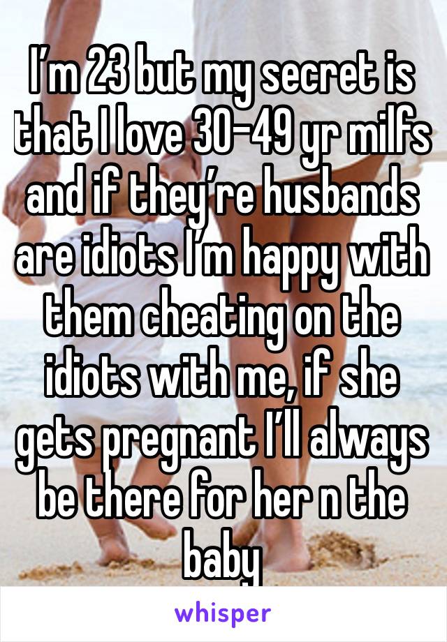 I’m 23 but my secret is that I love 30-49 yr milfs and if they’re husbands are idiots I’m happy with them cheating on the idiots with me, if she gets pregnant I’ll always be there for her n the baby 