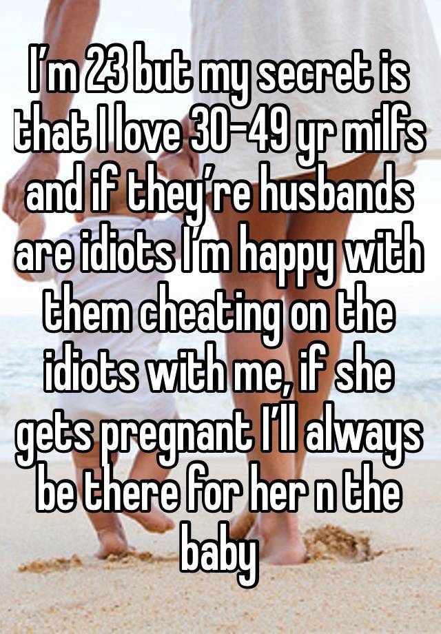 I’m 23 but my secret is that I love 30-49 yr milfs and if they’re husbands are idiots I’m happy with them cheating on the idiots with me, if she gets pregnant I’ll always be there for her n the baby 