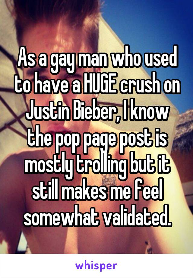 As a gay man who used to have a HUGE crush on Justin Bieber, I know the pop page post is mostly trolling but it still makes me feel somewhat validated.