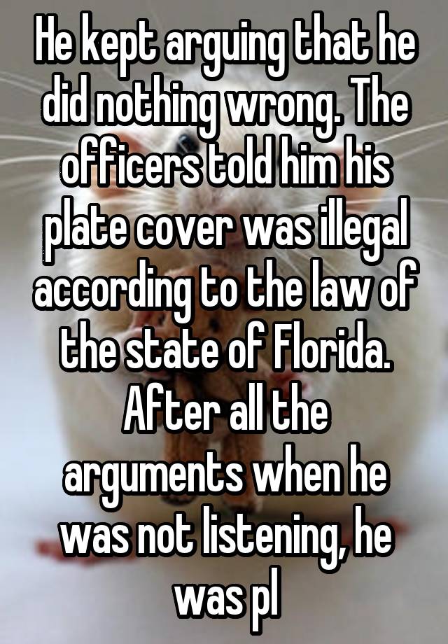 He kept arguing that he did nothing wrong. The officers told him his plate cover was illegal according to the law of the state of Florida. After all the arguments when he was not listening, he was pl