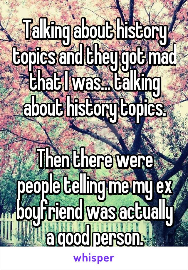 Talking about history topics and they got mad that I was... talking about history topics.

Then there were people telling me my ex boyfriend was actually a good person.