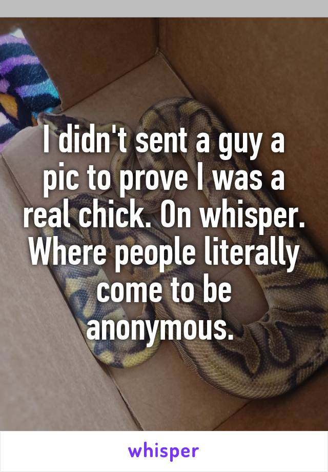 I didn't sent a guy a pic to prove I was a real chick. On whisper. Where people literally come to be anonymous. 