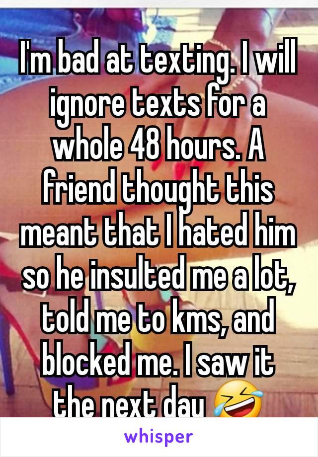 I'm bad at texting. I will ignore texts for a whole 48 hours. A friend thought this meant that I hated him so he insulted me a lot, told me to kms, and blocked me. I saw it the next day 🤣