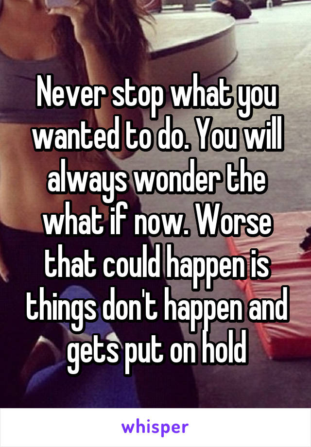 Never stop what you wanted to do. You will always wonder the what if now. Worse that could happen is things don't happen and gets put on hold