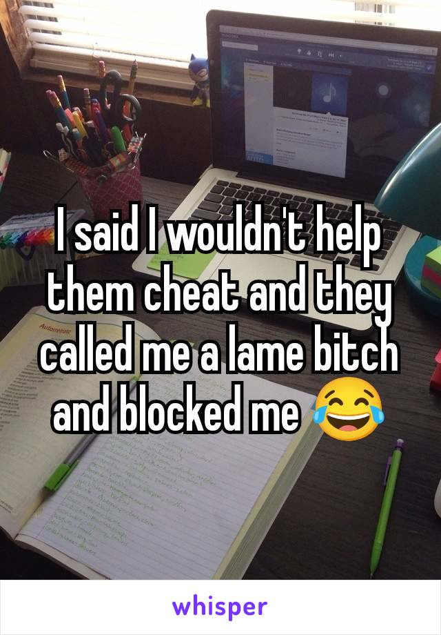 I said I wouldn't help them cheat and they called me a lame bitch and blocked me 😂