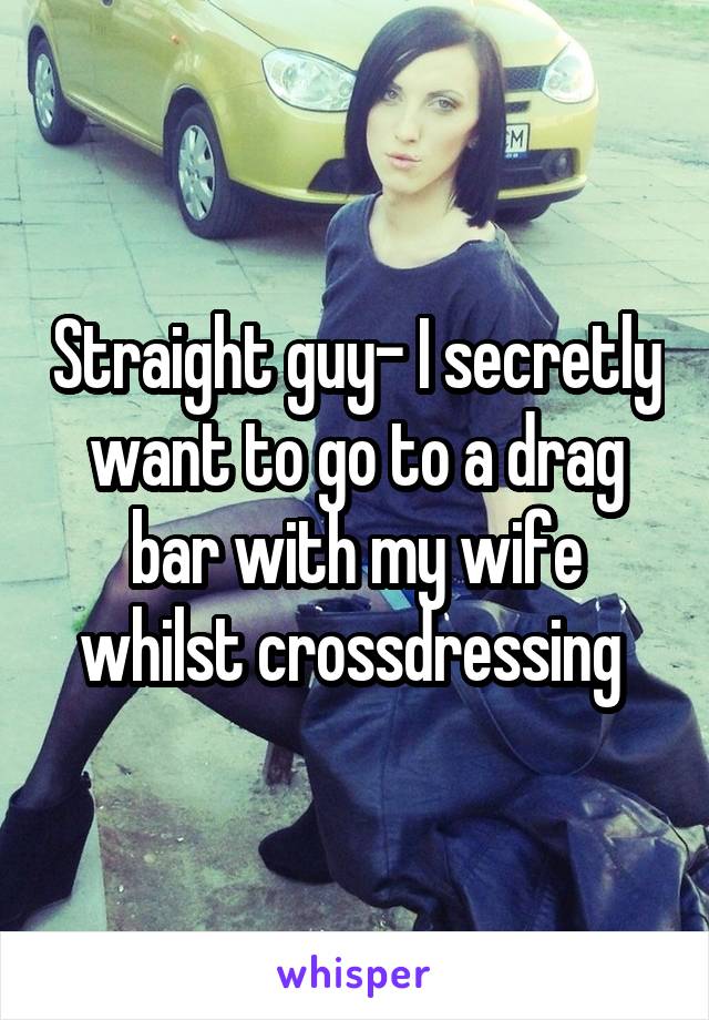 Straight guy- I secretly want to go to a drag bar with my wife whilst crossdressing 