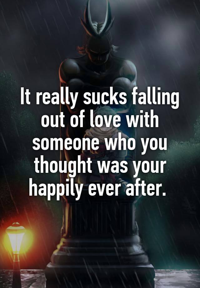 It really sucks falling out of love with someone who you thought was your happily ever after. 