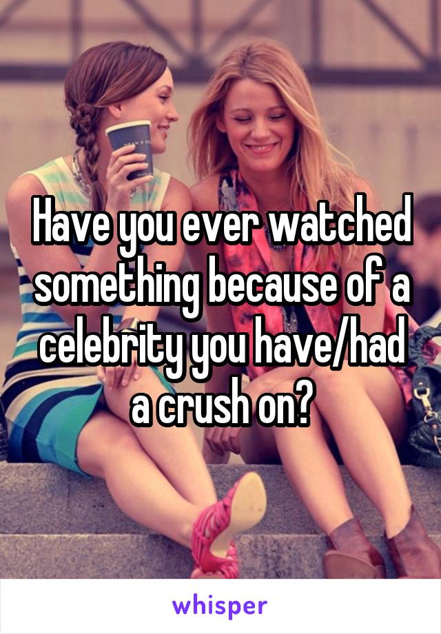 Have you ever watched something because of a celebrity you have/had a crush on?