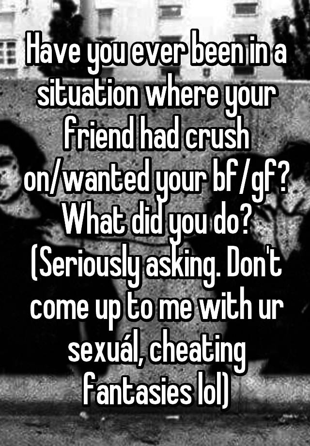 Have you ever been in a situation where your friend had crush on/wanted your bf/gf? What did you do? (Seriously asking. Don't come up to me with ur sexuál, cheating fantasies lol)