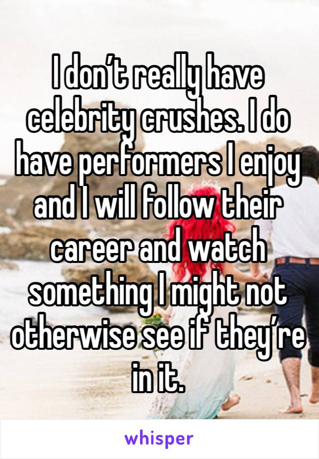 I don’t really have celebrity crushes. I do have performers I enjoy and I will follow their career and watch something I might not otherwise see if they’re in it. 