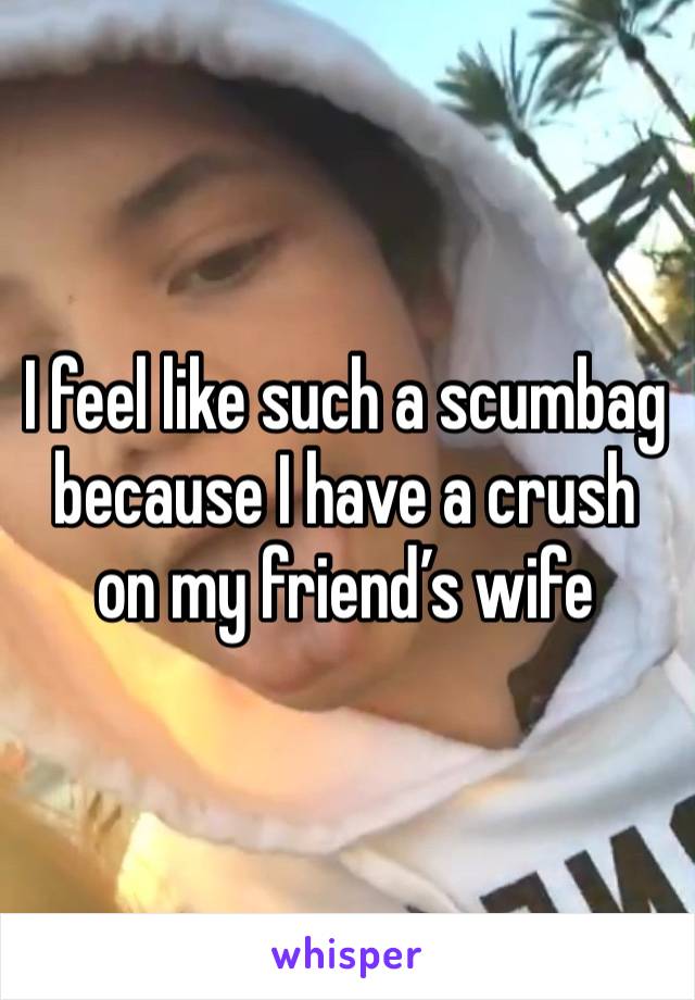 I feel like such a scumbag because I have a crush on my friend’s wife