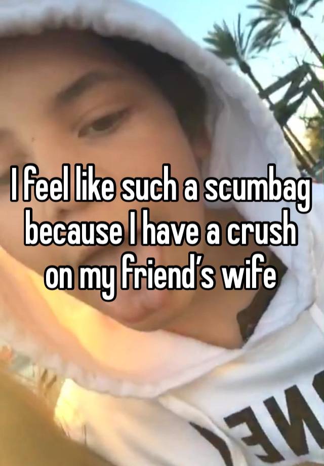 I feel like such a scumbag because I have a crush on my friend’s wife