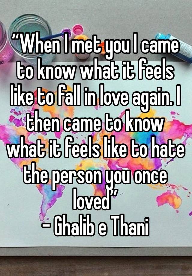 “When I met you I came to know what it feels like to fall in love again. I then came to know what it feels like to hate the person you once loved”
- Ghalib e Thani