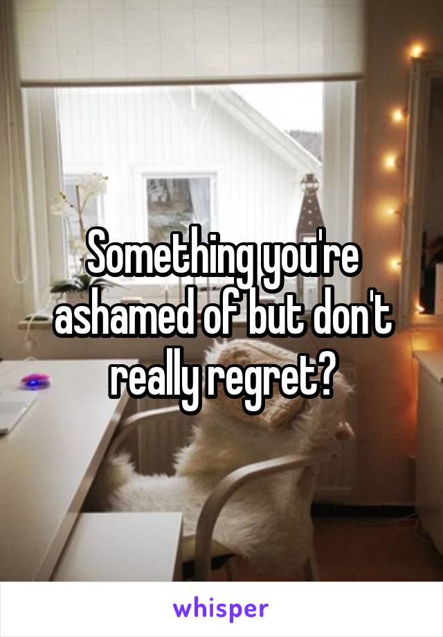 Something you're ashamed of but don't really regret?