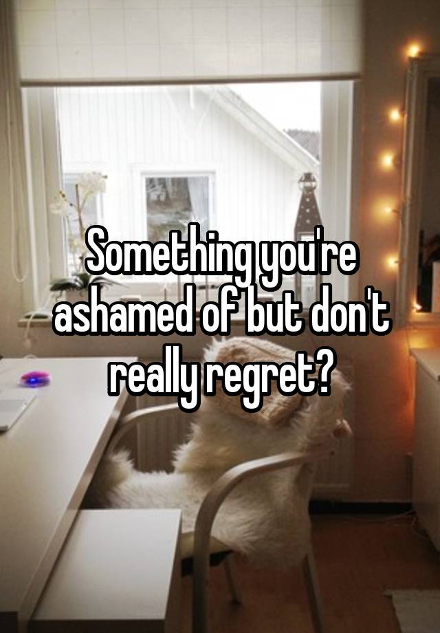 Something you're ashamed of but don't really regret?